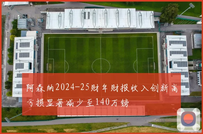阿森纳2024-25财年财报收入创新高亏损显著减少至140万镑