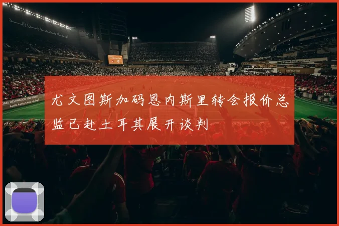 尤文图斯加码恩内斯里转会报价总监已赴土耳其展开谈判