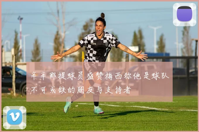 辛辛那提球员盛赞梅西称他是球队不可或缺的朋友与支持者