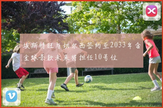 埃斯特旺与切尔西签约至2033年含金球条款未来将担任10号位