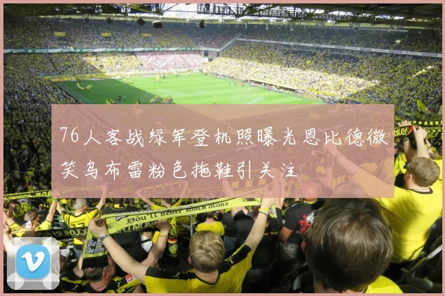 76人客战绿军登机照曝光恩比德微笑乌布雷粉色拖鞋引关注