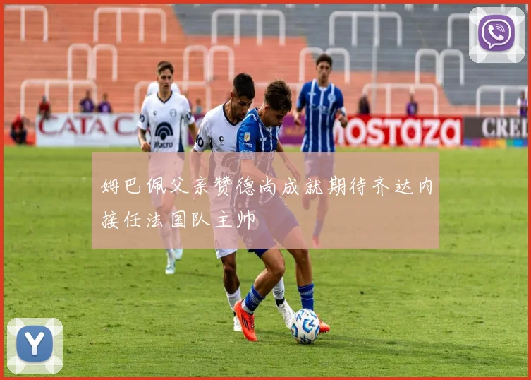 姆巴佩父亲赞德尚成就期待齐达内接任法国队主帅