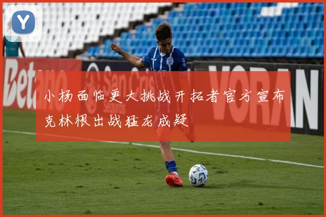 小杨面临更大挑战开拓者官方宣布克林根出战猛龙成疑