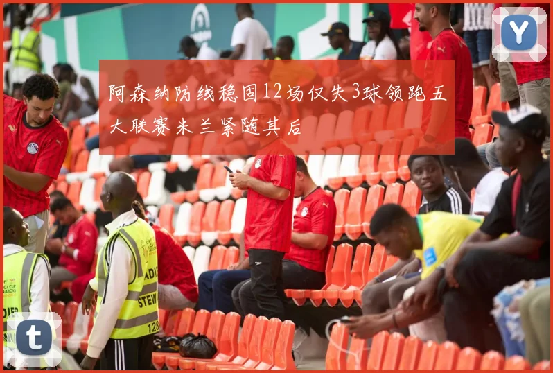 阿森纳防线稳固12场仅失3球领跑五大联赛米兰紧随其后