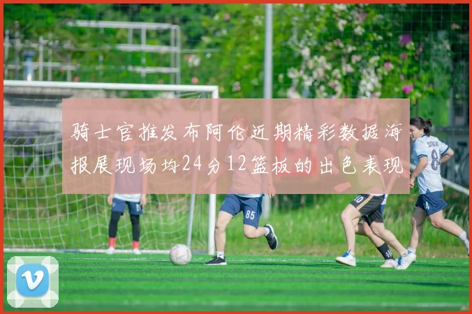 骑士官推发布阿伦近期精彩数据海报展现场均24分12篮板的出色表现