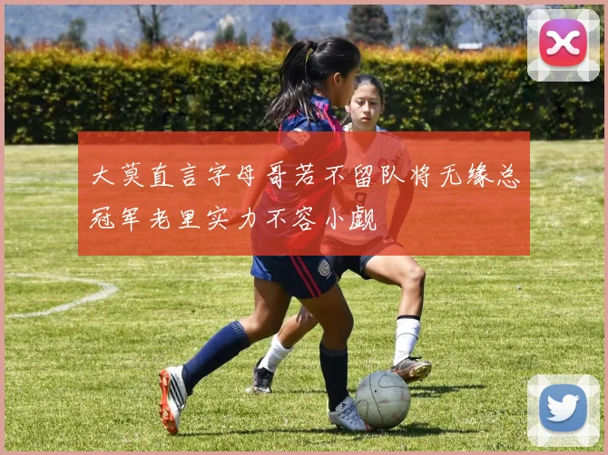 大莫直言字母哥若不留队将无缘总冠军老里实力不容小觑