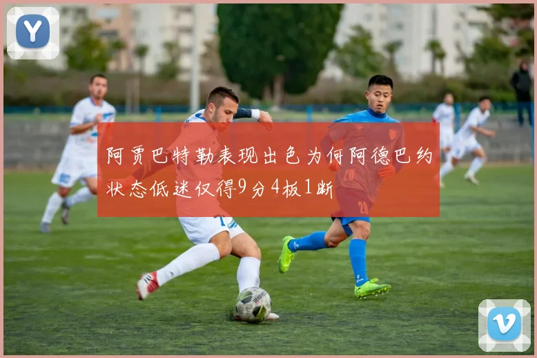 阿贾巴特勒表现出色为何阿德巴约状态低迷仅得9分4板1断