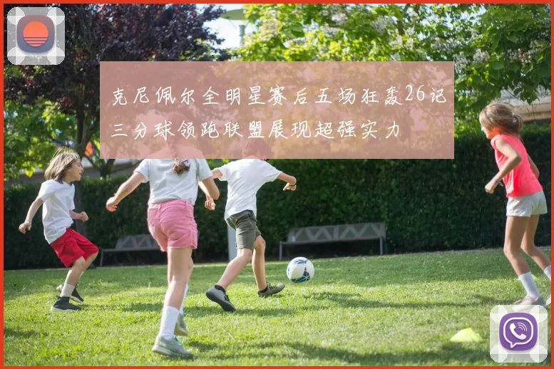 克尼佩尔全明星赛后五场狂轰26记三分球领跑联盟展现超强实力