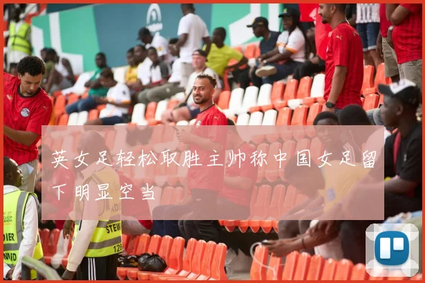 英女足轻松取胜主帅称中国女足留下明显空当