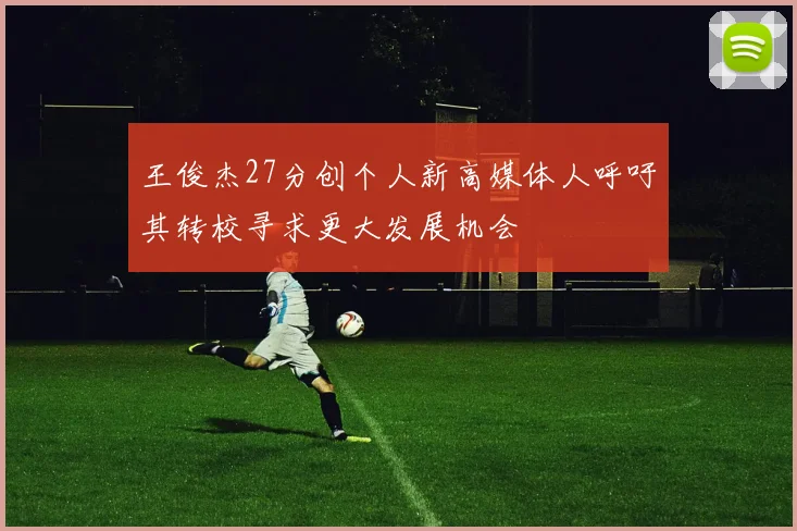 王俊杰27分创个人新高媒体人呼吁其转校寻求更大发展机会