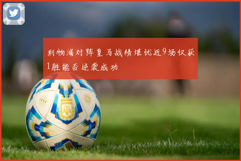 利物浦对阵皇马战绩堪忧近9场仅获1胜能否逆袭成功